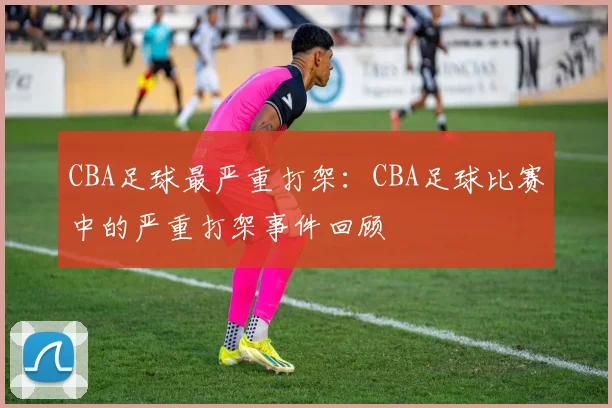 CBA足球最严重打架:CBA足球比赛中的严重打架事件回顾