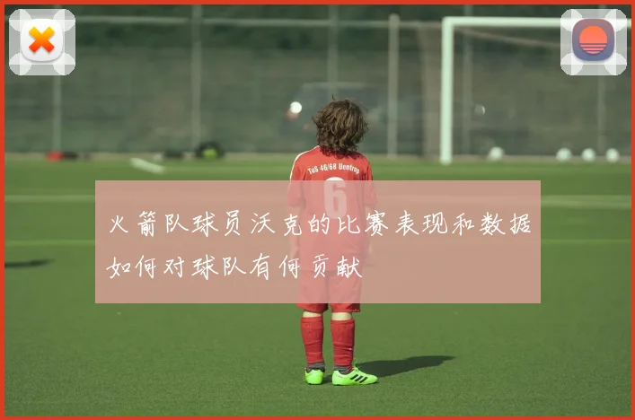 火箭队球员沃克的比赛表现和数据如何对球队有何贡献