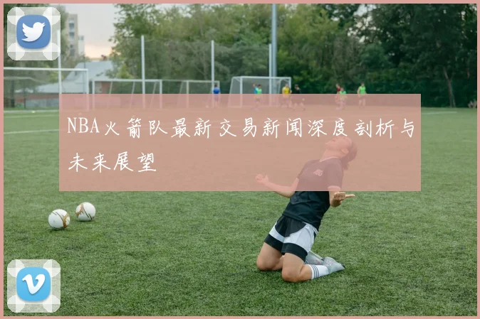 NBA火箭队最新交易新闻深度剖析与未来展望