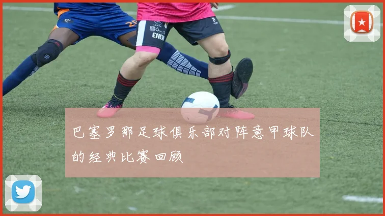 巴塞罗那足球俱乐部对阵意甲球队的经典比赛回顾