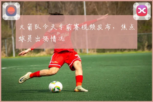 火箭队今天季前赛视频发布，焦点球员出场情况